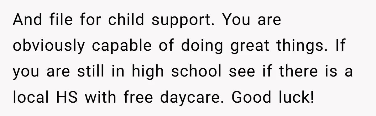 And file for child support. You are obviously capable of doing great things. If you are still in high school see if there is a local HS with free daycare....
