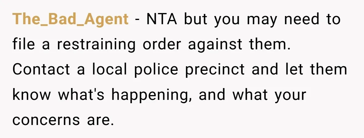 The_Bad_Agent − NTA but you may need to file a restraining order against them. Contact a local police precinct and let them know what's happening, and what your concerns are.