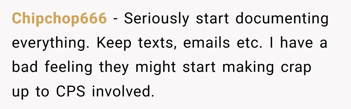 Chipchop666 − Seriously start documenting everything. Keep texts, emails etc. I have a bad feeling they might start making crap up to CPS involved.