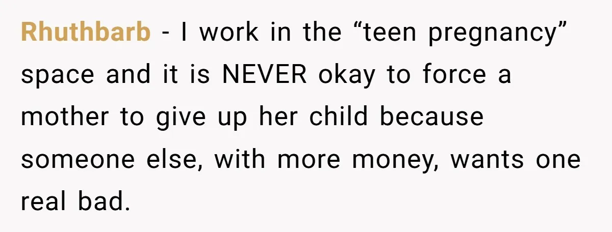 Rhuthbarb − I work in the “teen pregnancy” space and it is NEVER okay to force a mother to give up her child because someone else, with more money, wants...