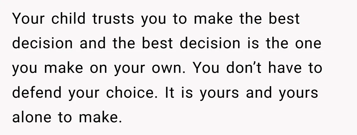Your child trusts you to make the best decision and the best decision is the one you make on your own. You don’t have to defend your choice. It is...