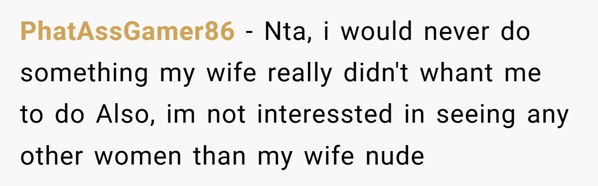 PhatAssGamer86 − Nta, i would never do something my wife really didn't whant me to do Also, im not interessted in seeing any other women than my wife nude