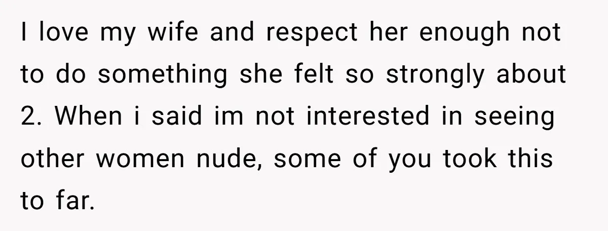 I love my wife and respect her enough not to do something she felt so strongly about 2. When i said im not interested in seeing other women nude, some...