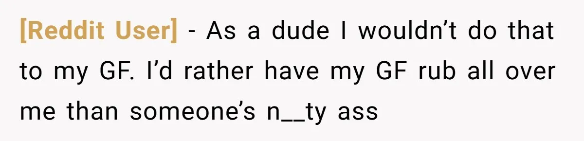 [Reddit User] − As a dude I wouldn’t do that to my GF. I’d rather have my GF rub all over me than someone’s n__ty ass