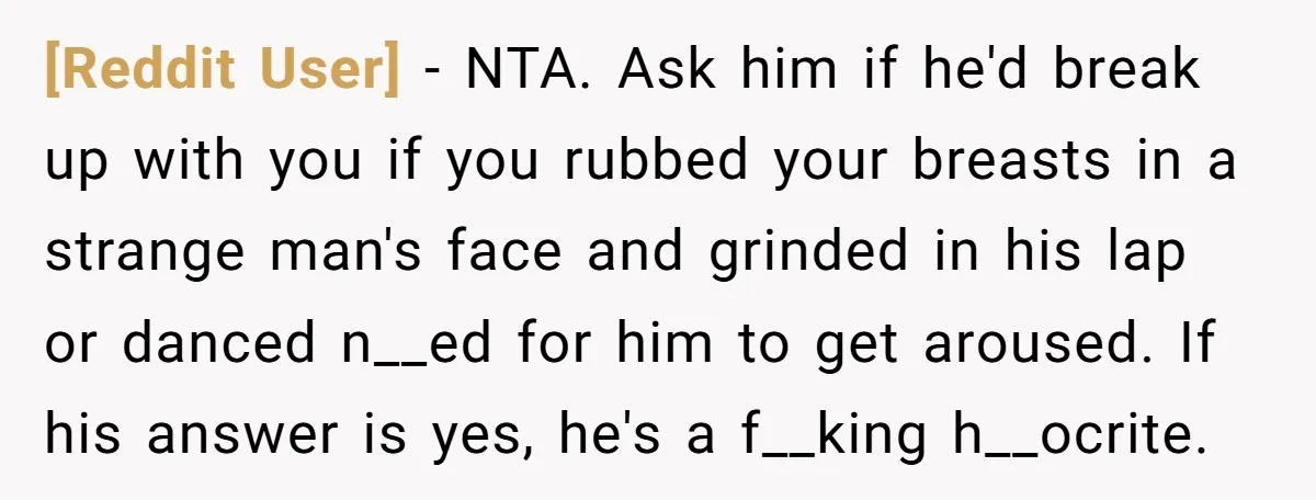 [Reddit User] − NTA. Ask him if he'd break up with you if you rubbed your breasts in a strange man's face and grinded in his lap or danced n__ed...