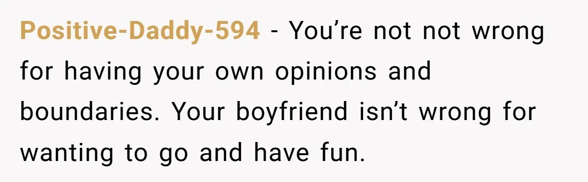 Positive-Daddy-594 − You’re not not wrong for having your own opinions and boundaries. Your boyfriend isn’t wrong for wanting to go and have fun.