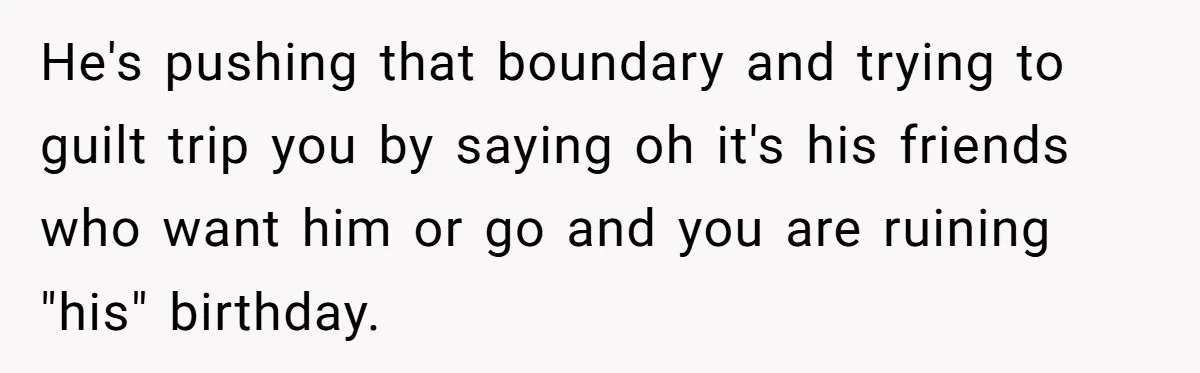 He's pushing that boundary and trying to guilt trip you by saying oh it's his friends who want him or go and you are ruining "his" birthday.