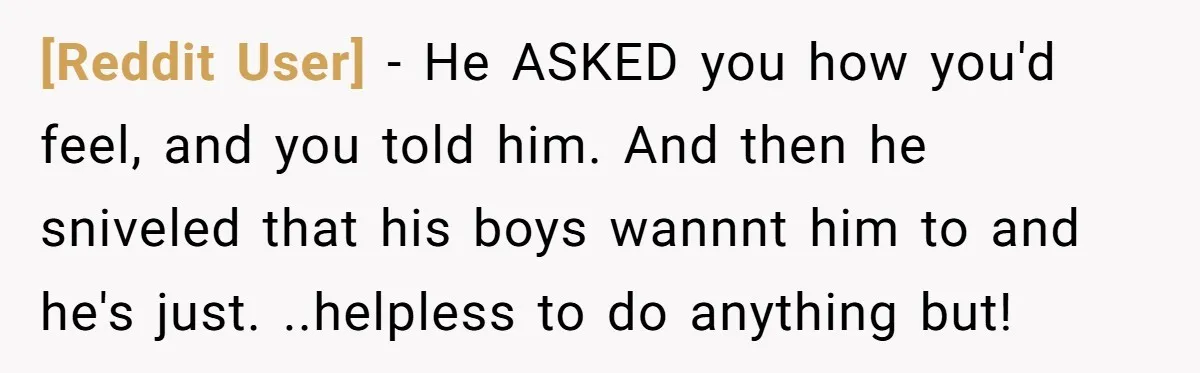 [Reddit User] − He ASKED you how you'd feel, and you told him. And then he sniveled that his boys wannnt him to and he's just. ..helpless to do anything...