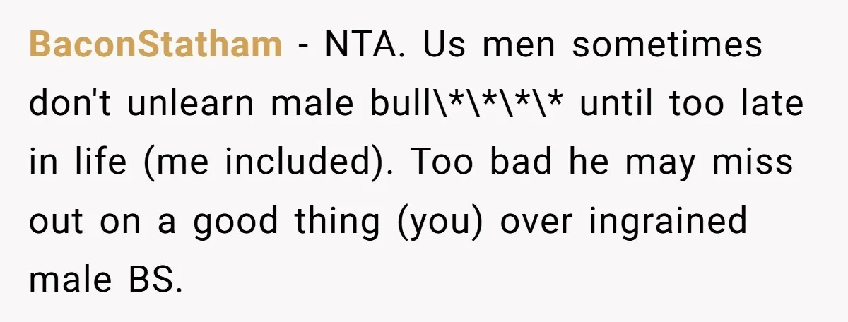 BaconStatham − NTA. Us men sometimes don't unlearn male bull\*\*\*\* until too late in life (me included). Too bad he may miss out on a good thing (you) over ingrained...