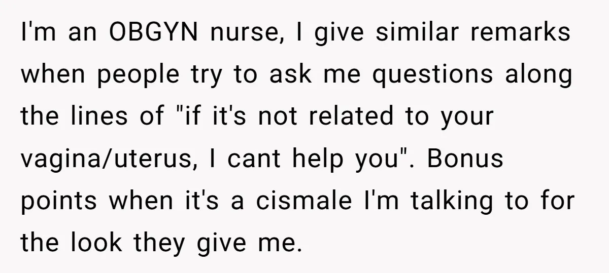 I'm an OBGYN nurse, I give similar remarks when people try to ask me questions along the lines of "if it's not related to your vagina/uterus, I cant help you"....