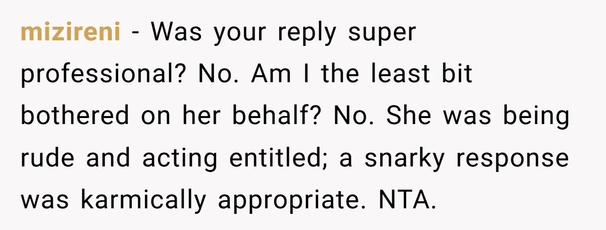 mizireni − Was your reply super professional? No. Am I the least bit bothered on her behalf? No. She was being rude and acting entitled; a snarky response was karmically...