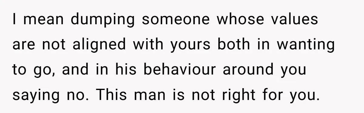 I mean dumping someone whose values are not aligned with yours both in wanting to go, and in his behaviour around you saying no. This man is not right for...