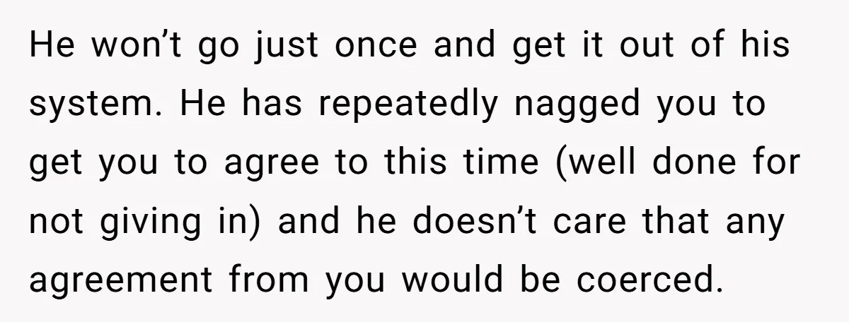He won’t go just once and get it out of his system. He has repeatedly nagged you to get you to agree to this time (well done for not giving...
