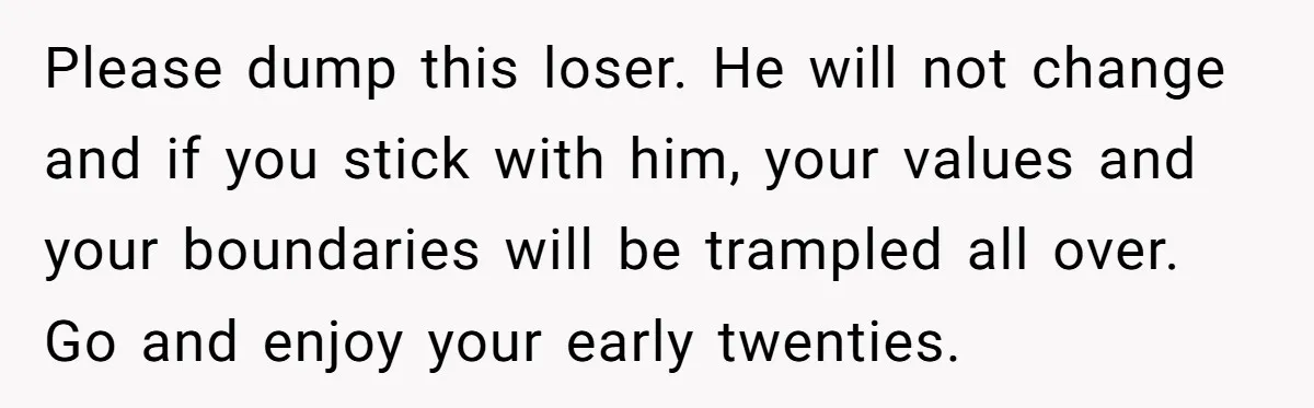 Please dump this loser. He will not change and if you stick with him, your values and your boundaries will be trampled all over. Go and enjoy your early twenties.