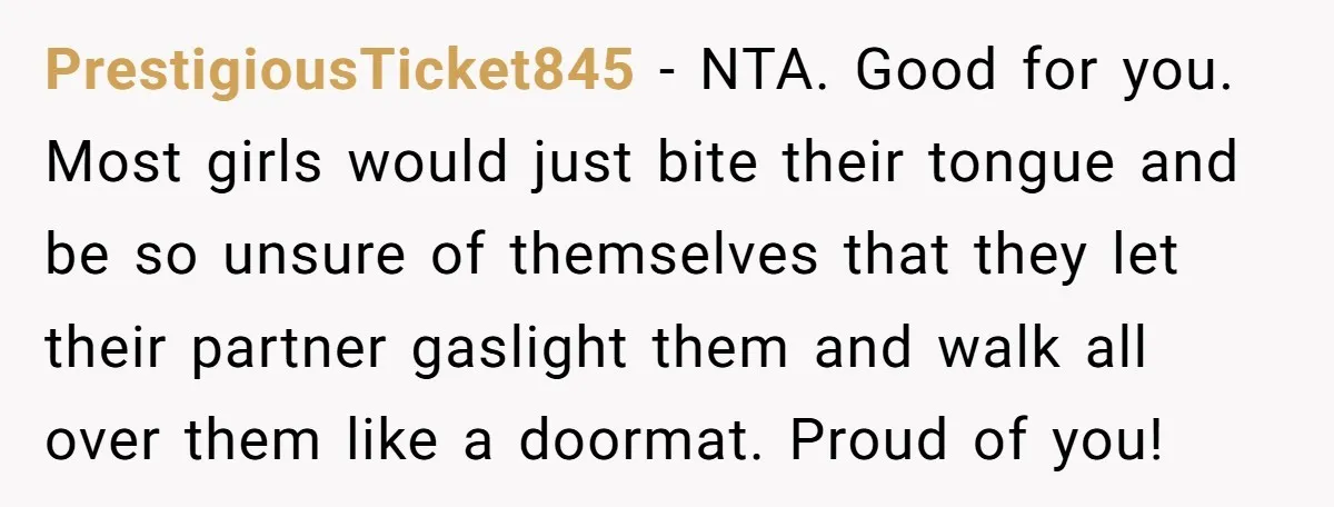 PrestigiousTicket845 − NTA. Good for you. Most girls would just bite their tongue and be so unsure of themselves that they let their partner gaslight them and walk all over...