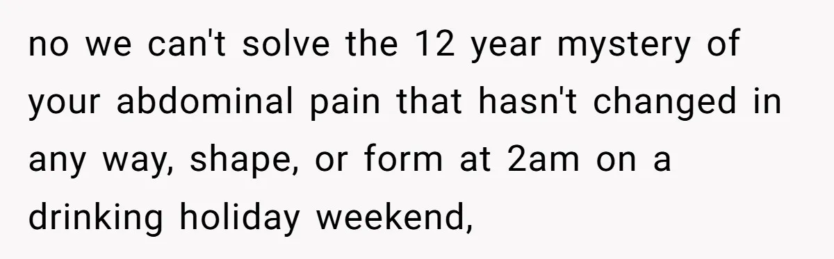 no we can't solve the 12 year mystery of your abdominal pain that hasn't changed in any way, shape, or form at 2am on a drinking holiday weekend,
