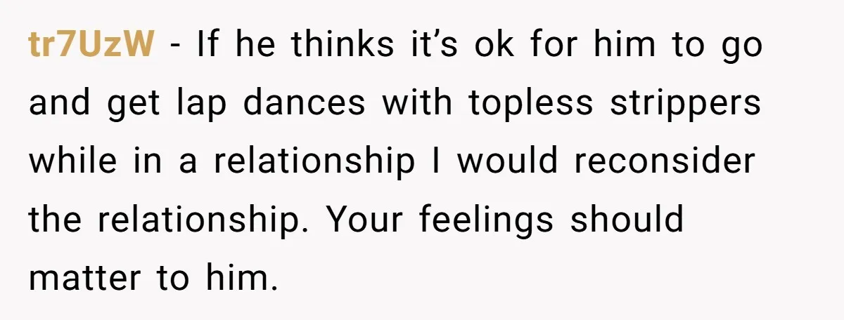 tr7UzW − If he thinks it’s ok for him to go and get lap dances with topless strippers while in a relationship I would reconsider the relationship. Your feelings should...