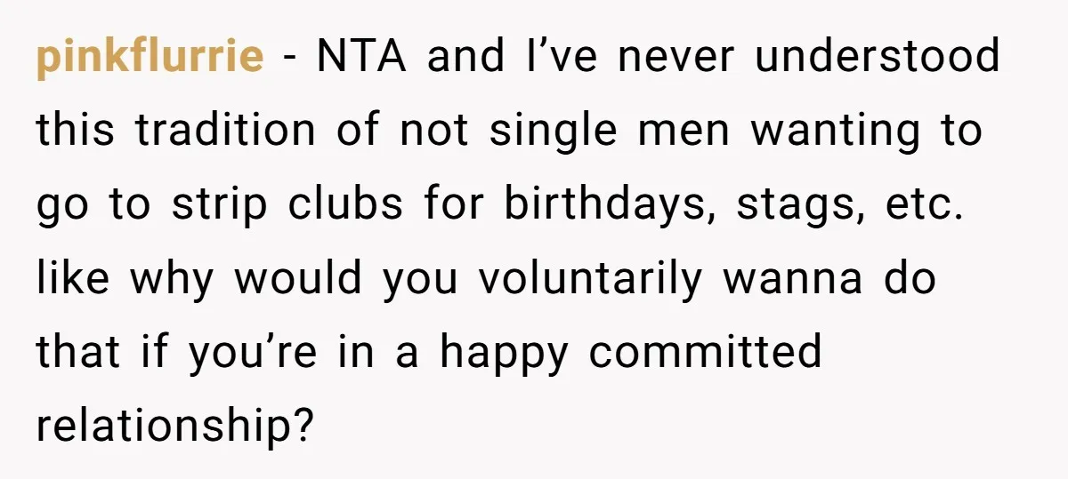 pinkflurrie − NTA and I’ve never understood this tradition of not single men wanting to go to strip clubs for birthdays, stags, etc. like why would you voluntarily wanna do...