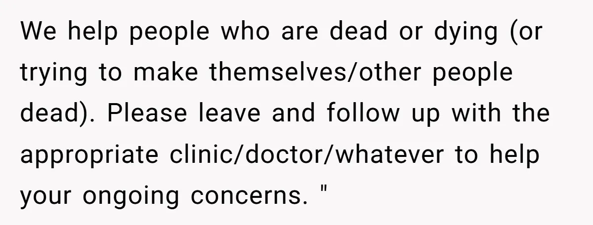 We help people who are dead or dying (or trying to make themselves/other people dead). Please leave and follow up with the appropriate clinic/doctor/whatever to help your ongoing concerns. "