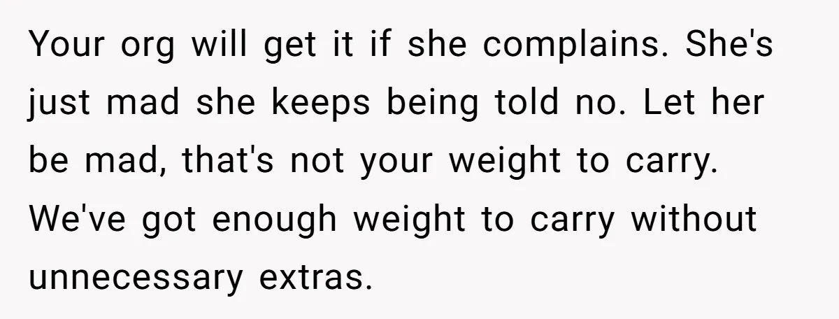 Your org will get it if she complains. She's just mad she keeps being told no. Let her be mad, that's not your weight to carry. We've got enough weight...