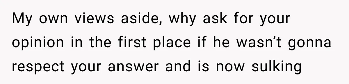 My own views aside, why ask for your opinion in the first place if he wasn’t gonna respect your answer and is now sulking