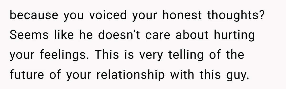 because you voiced your honest thoughts? Seems like he doesn’t care about hurting your feelings. This is very telling of the future of your relationship with this guy.