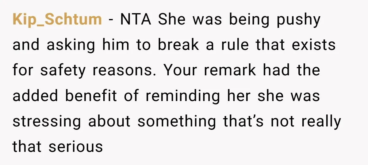 Kip_Schtum − NTA She was being pushy and asking him to break a rule that exists for safety reasons. Your remark had the added benefit of reminding her she was...