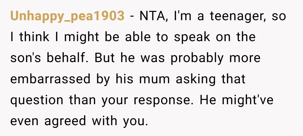 Unhappy_pea1903 − NTA, I'm a teenager, so I think I might be able to speak on the son's behalf. But he was probably more embarrassed by his mum asking that...