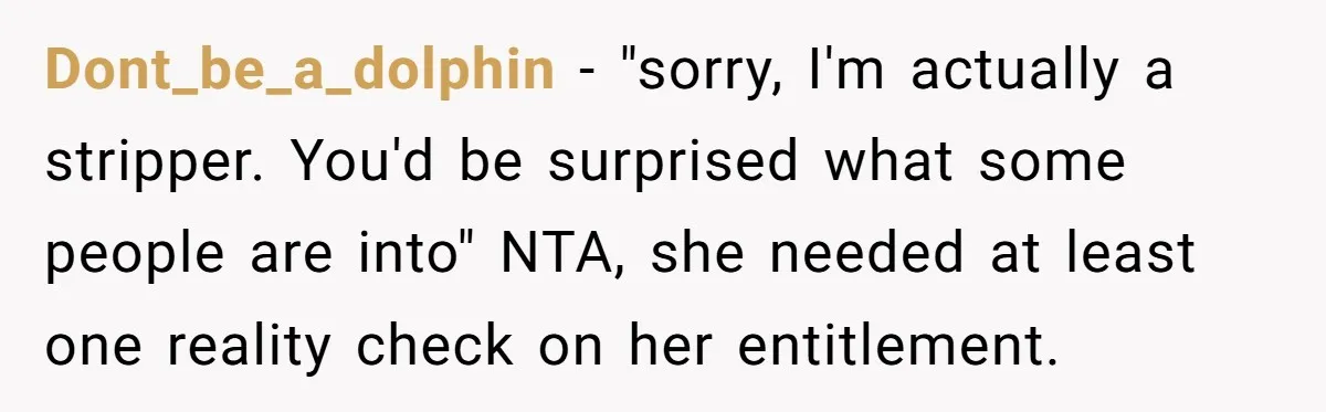 Dont_be_a_dolphin − "sorry, I'm actually a stripper. You'd be surprised what some people are into" NTA, she needed at least one reality check on her entitlement.