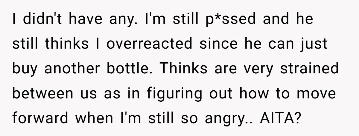 I didn't have any. I'm still p*ssed and he still thinks I overreacted since he can just buy another bottle. Thinks are very strained between us as in figuring out...