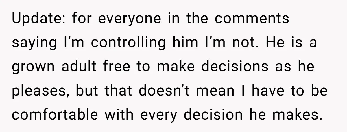 Update: for everyone in the comments saying I’m controlling him I’m not. He is a grown adult free to make decisions as he pleases, but that doesn’t mean I have...