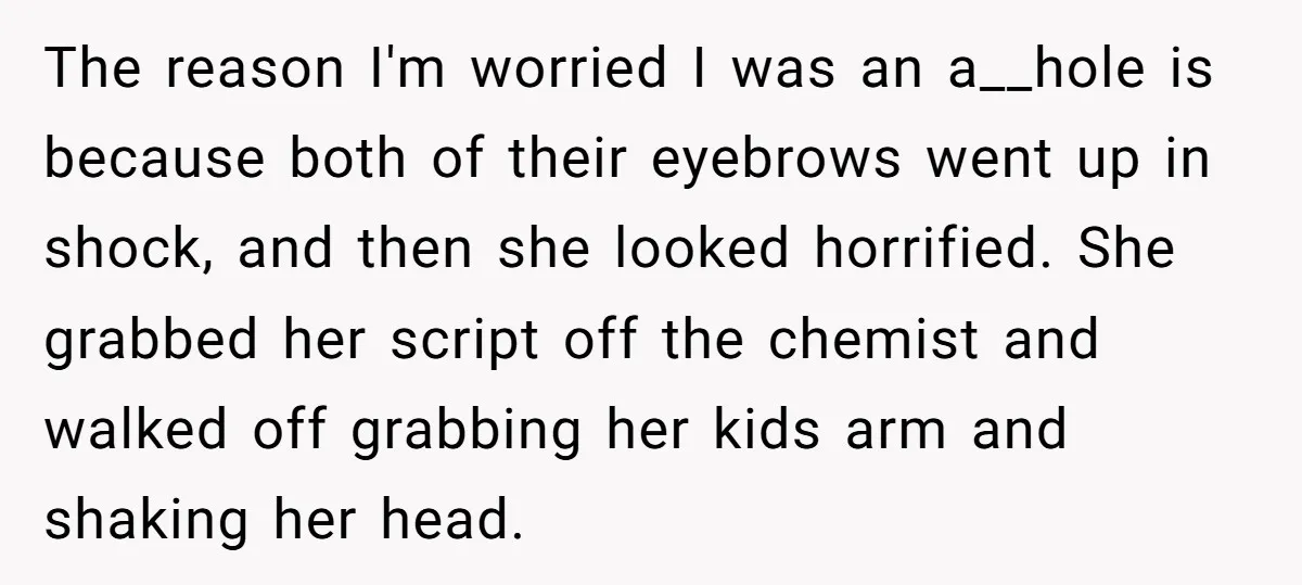 The reason I'm worried I was an a__hole is because both of their eyebrows went up in shock, and then she looked horrified. She grabbed her script off the chemist...