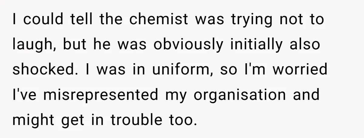 I could tell the chemist was trying not to laugh, but he was obviously initially also shocked. I was in uniform, so I'm worried I've misrepresented my organisation and might...