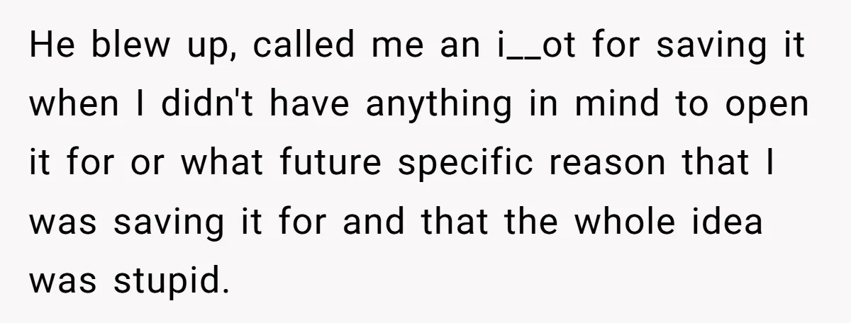 He blew up, called me an i__ot for saving it when I didn't have anything in mind to open it for or what future specific reason that I was saving...