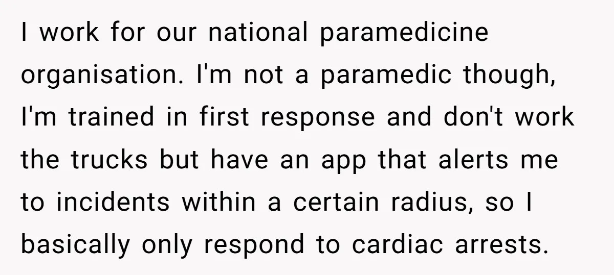 I work for our national paramedicine organisation. I'm not a paramedic though, I'm trained in first response and don't work the trucks but have an app that alerts me to...