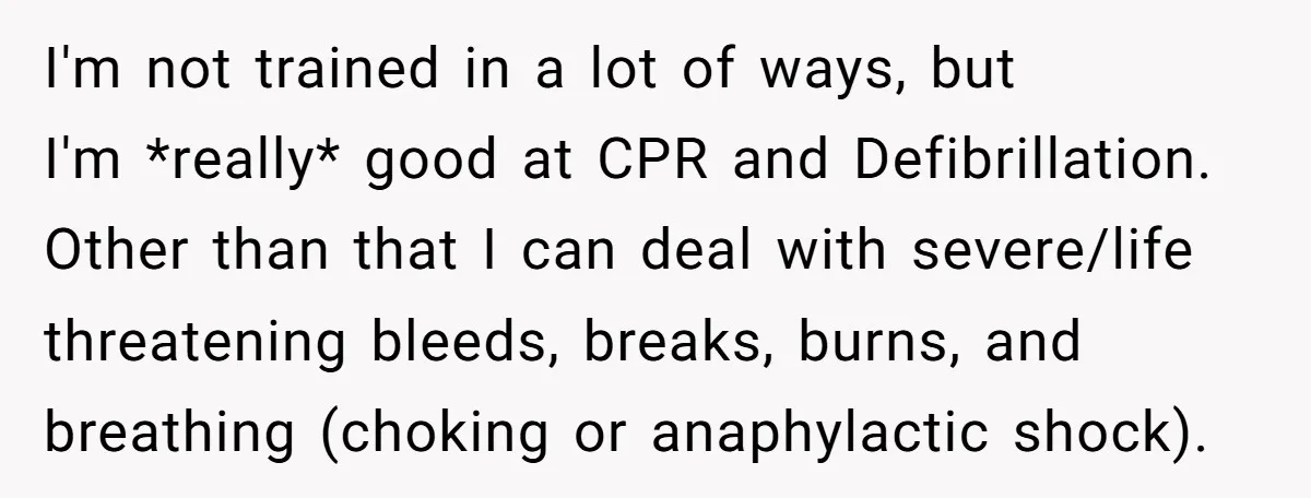 I'm not trained in a lot of ways, but I'm *really* good at CPR and Defibrillation. Other than that I can deal with severe/life threatening bleeds, breaks, burns, and breathing...