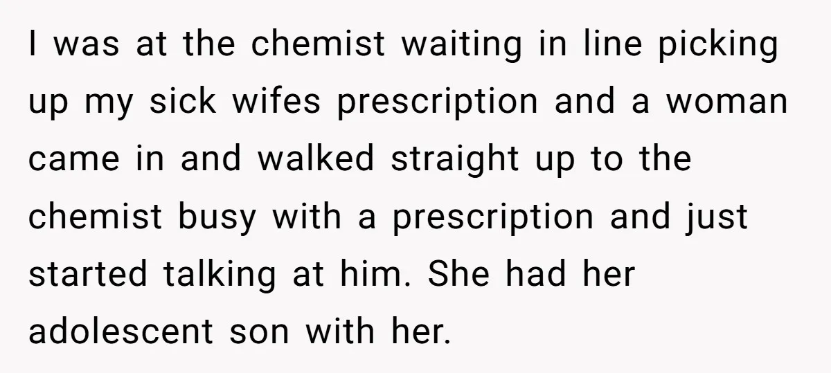 I was at the chemist waiting in line picking up my sick wifes prescription and a woman came in and walked straight up to the chemist busy with a prescription...