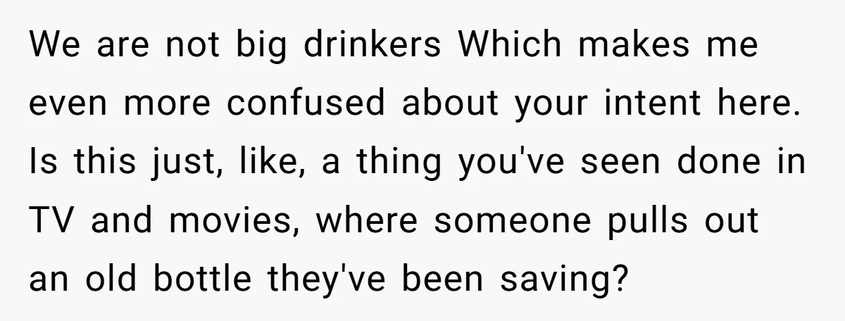 We are not big drinkers Which makes me even more confused about your intent here. Is this just, like, a thing you've seen done in TV and movies, where someone...