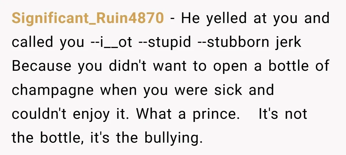 Significant_Ruin4870 − He yelled at you and called you --i__ot --stupid --stubborn jerk Because you didn't want to open a bottle of champagne when you were sick and couldn't enjoy...