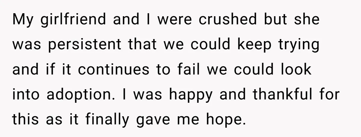 My girlfriend and I were crushed but she was persistent that we could keep trying and if it continues to fail we could look into adoption. I was happy and...