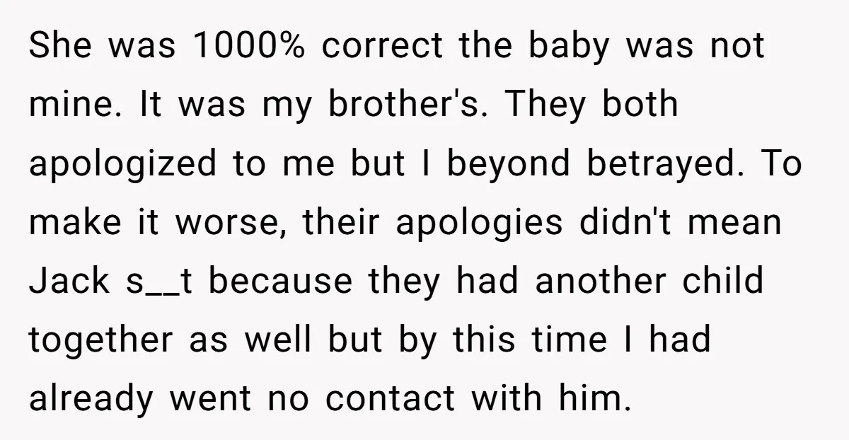 She was 1000% correct the baby was not mine. It was my brother's. They both apologized to me but I beyond betrayed. To make it worse, their apologies didn't mean...