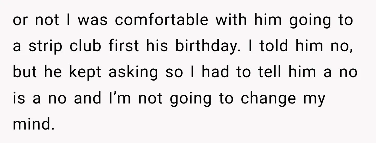 or not I was comfortable with him going to a strip club first his birthday. I told him no, but he kept asking so I had to tell him a...