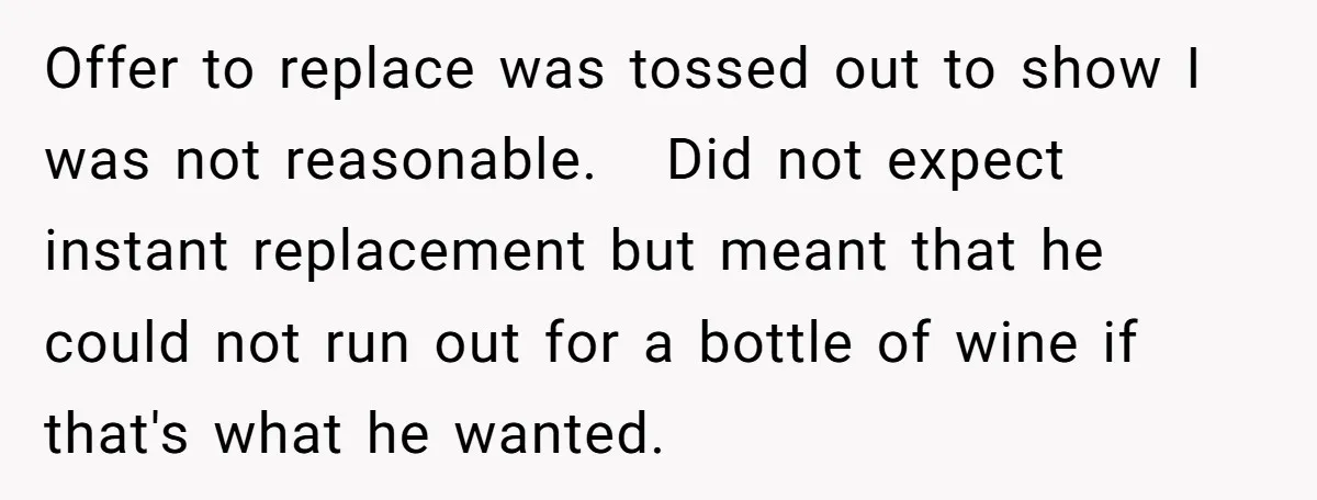 Offer to replace was tossed out to show I was not reasonable. Did not expect instant replacement but meant that he could not run out for a bottle of wine...