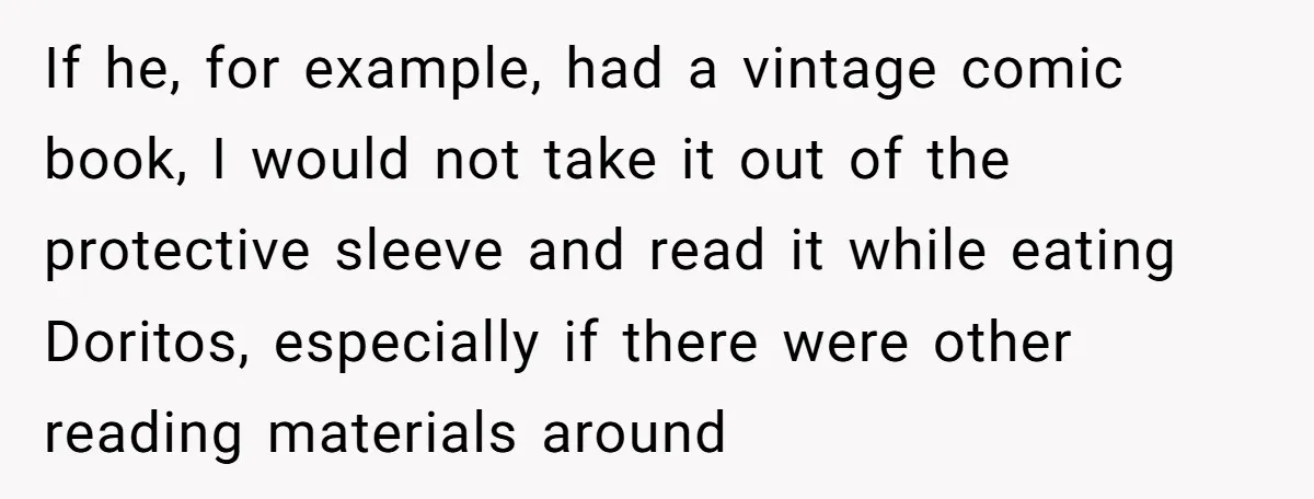If he, for example, had a vintage comic book, I would not take it out of the protective sleeve and read it while eating Doritos, especially if there were other...