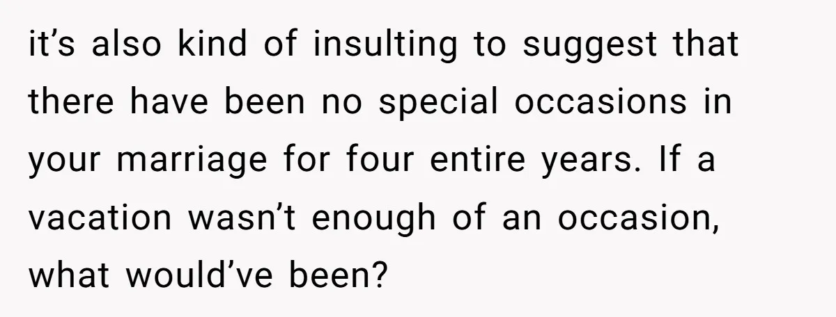 it’s also kind of insulting to suggest that there have been no special occasions in your marriage for four entire years. If a vacation wasn’t enough of an occasion, what...