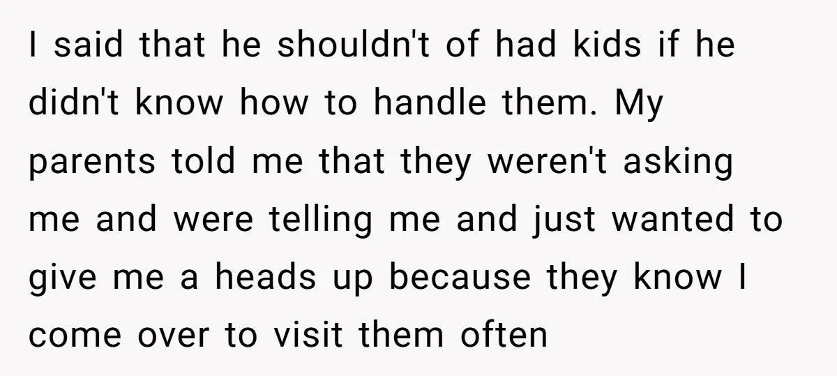 I said that he shouldn't of had kids if he didn't know how to handle them. My parents told me that they weren't asking me and were telling me and...