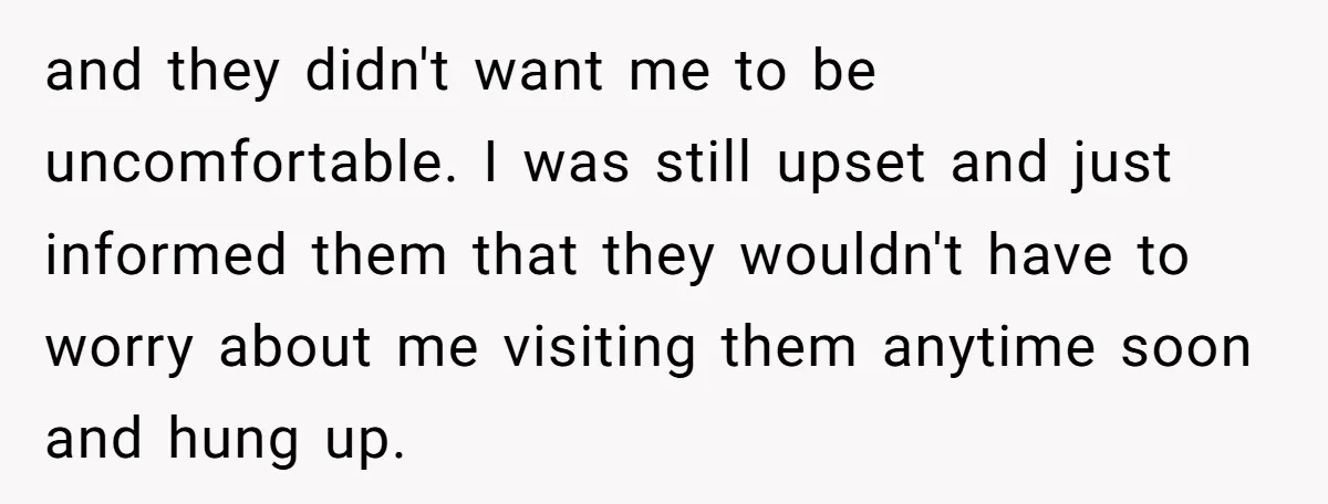 and they didn't want me to be uncomfortable. I was still upset and just informed them that they wouldn't have to worry about me visiting them anytime soon and hung...