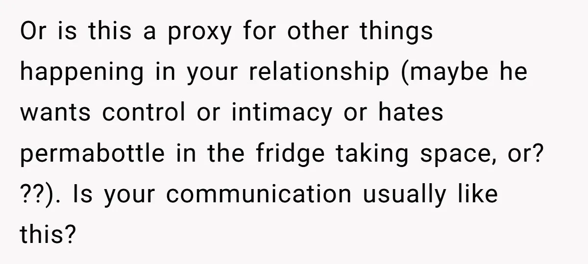 Or is this a proxy for other things happening in your relationship (maybe he wants control or intimacy or hates permabottle in the fridge taking space, or? ??). Is your...