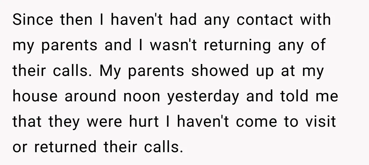 Since then I haven't had any contact with my parents and I wasn't returning any of their calls. My parents showed up at my house around noon yesterday and told...