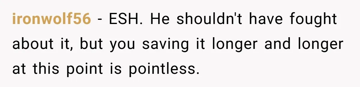 ironwolf56 − ESH. He shouldn't have fought about it, but you saving it longer and longer at this point is pointless.